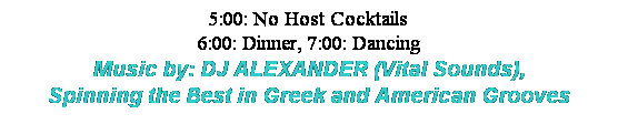 Text Box: 5:00: No Host Cocktails
6:00: Dinner, 7:00: Dancing
Music by: DJ ALEXANDER (Vital Sounds),
Spinning the Best in Greek and American Grooves
