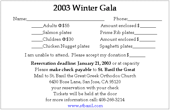 Text Box: 2003 Winter Gala
 
        Name:__________________________________        Phone:_______________
_____Adults @ $55                           Amount enclosed $_______
_____Salmon plates                         Prime Rib plates__________
_____Children @ $30                       Amount enclosed $_______
_____Chicken Nugget plates         Spaghetti plates__________
 
I am unable to attend.  Please accept my donation $_______
 
Reservation deadline: January 21, 2003 or at capacity
Please make check payable to St. Basil the Great
Mail to St. Basil the Great Greek Orthodox Church
6430 Bose Lane, San Jose, CA 95120
your reservation with your check
Tickets will be held at the door
for more information call: 408-268-3214
www.stbasil.com
